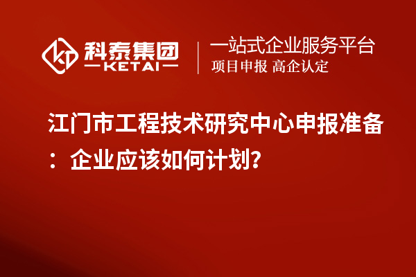 江门市工程技术研究中心申报准备：企业应该如何计划？