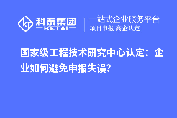 国家级工程技术研究中心认定：企业如何避免申报失误？