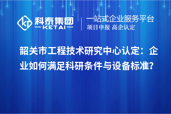 韶关市工程技术研究中心认定：企业如何满足科研条件与设备标准？