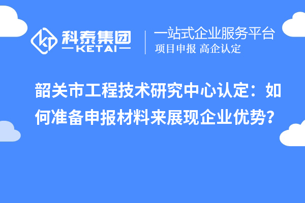 韶关市工程技术研究中心认定：如何准备申报材料来展现企业优势？