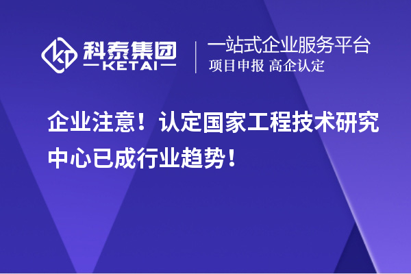 企业注意！认定国家工程技术研究中心已成行业趋势！