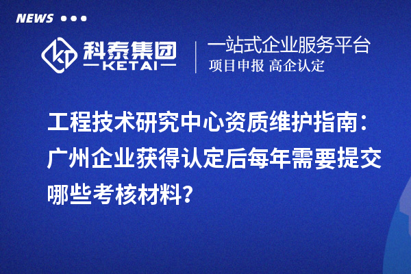 工程技术研究中心资质维护指南：广州企业获得认定后每年需要提交哪些考核材料？