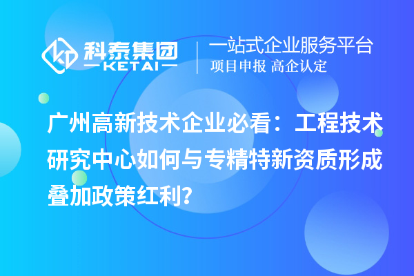广州高新技术企业必看：工程技术研究中心如何与专精特新资质形成叠加政策红利？
