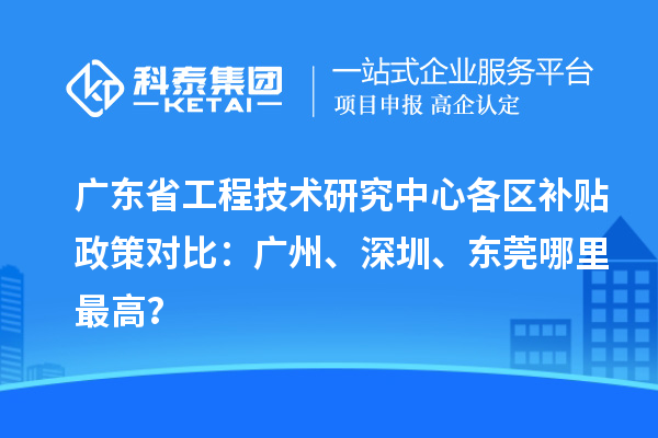 广东省工程技术研究中心各区补贴政策对比：广州、深圳、东莞哪里最高？