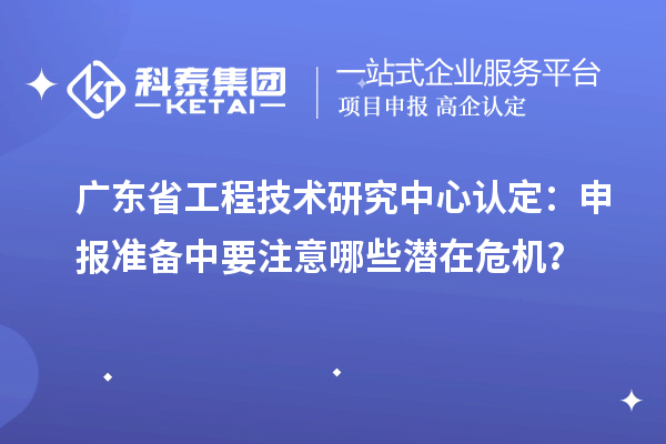 广东省工程技术研究中心认定：申报准备中要注意哪些潜在危机？