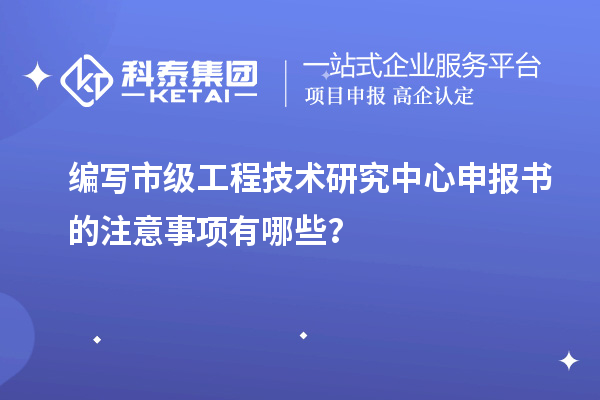 编写市级工程技术研究中心申报书的注意事项有哪些？