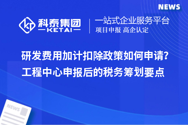 研发费用加计扣除政策如何申请？工程中心申报后的税务筹划要点