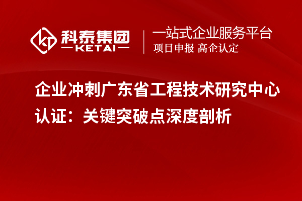 企业冲刺广东省工程技术研究中心认证：关键突破点深度剖析