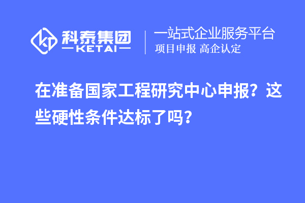 在准备国家工程研究中心申报？这些硬性条件达标了吗？