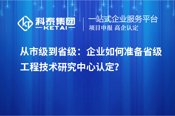 从市级到省级：企业如何准备省级工程技术研究中心认定？