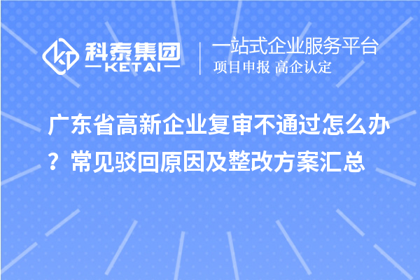 广东省高新企业复审不通过怎么办？常见驳回原因及整改方案汇总