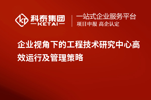 企业视角下的工程技术研究中心高效运行及管理策略
