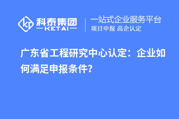 广东省工程研究中心认定：企业如何满足申报条件？