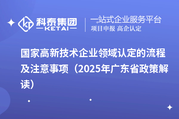 国家高新技术企业领域认定的流程及注意事项（2025 年广东省政策解读）