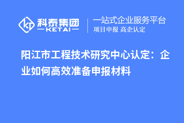 阳江市工程技术研究中心认定：企业如何高效准备申报材料