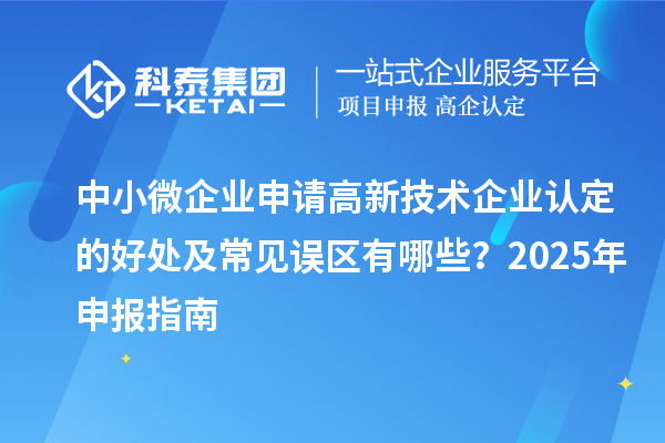 中小微企业申请高新技术企业认定的好处及常见误区有哪些？2025 年申报指南