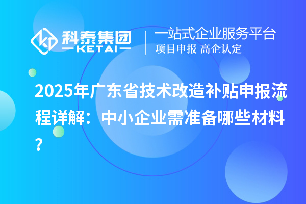 2025年广东省技术改造补贴申报流程详解：中小企业需准备哪些材料？