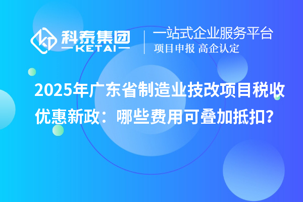 2025年广东省制造业技改项目税收优惠新政：哪些费用可叠加抵扣？