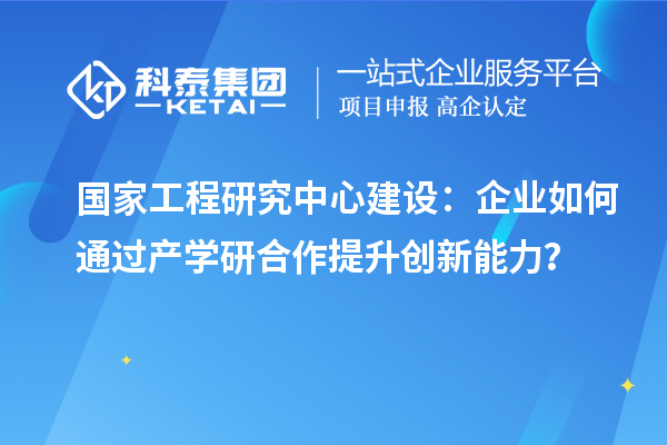 国家工程研究中心建设：企业如何通过产学研合作提升创新能力？