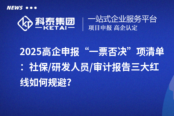2025高企申报“一票否决”项清单：社保/研发人员/审计报告三大红线如何规避？