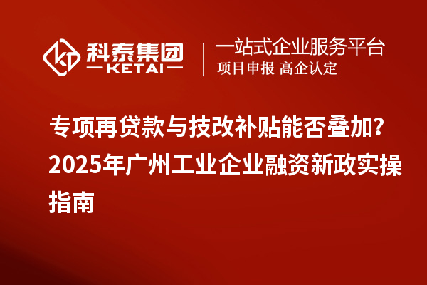专项再贷款与技改补贴能否叠加？2025 年广州工业企业融资新政实操指南