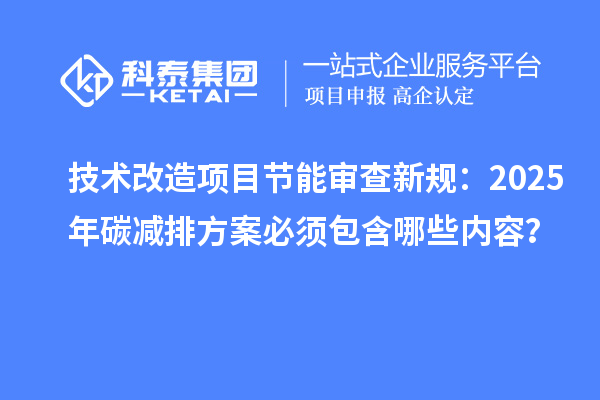 技术改造项目节能审查新规：2025年碳减排方案必须包含哪些内容？