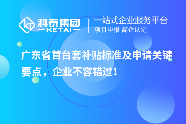 广东省首台套补贴标准及申请关键要点，企业不容错过！