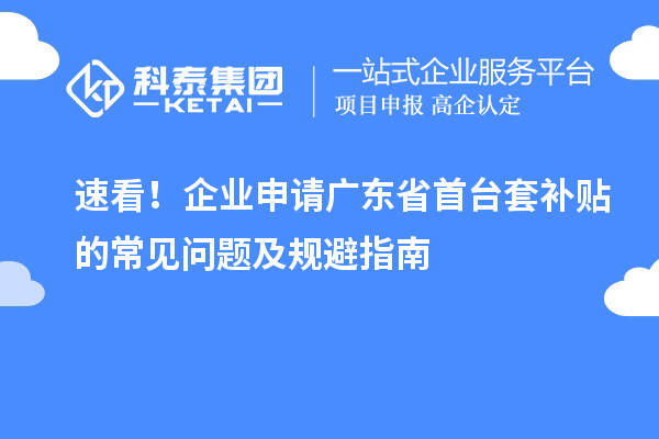 速看！企业申请广东省首台套补贴的常见问题及规避指南