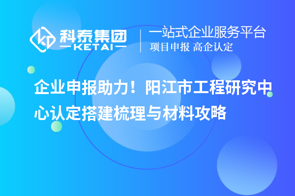 企业申报助力！阳江市工程研究中心认定搭建梳理与材料攻略