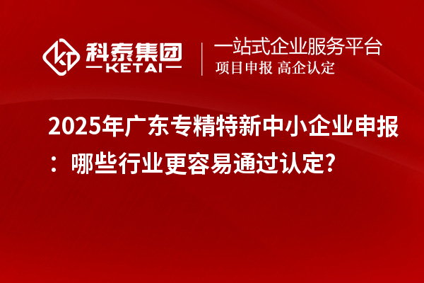 2025年广东专精特新中小企业申报：哪些行业更容易通过认定?