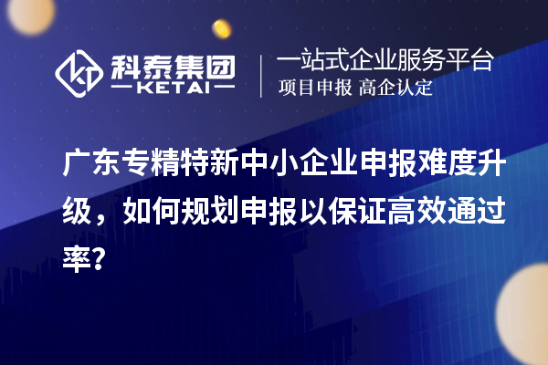 广东专精特新中小企业申报难度升级，如何规划申报以保证高效通过率？